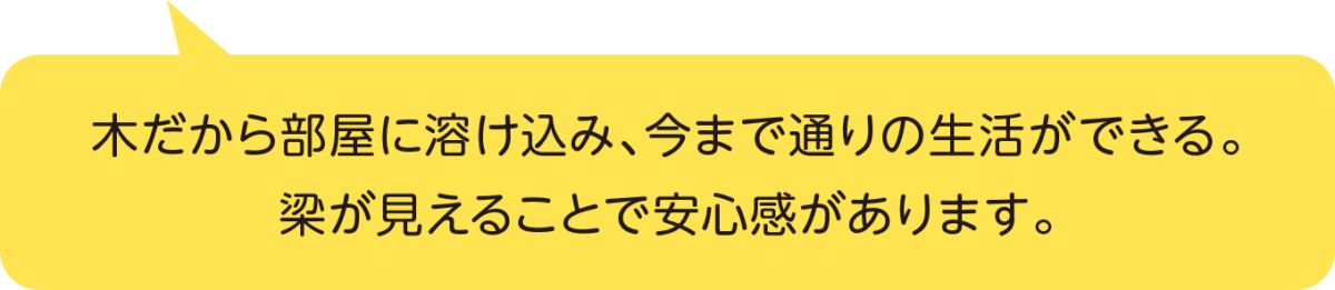 木だから部屋に溶け込み、今まで通りの生活ができる。梁が見えることで安心感があります。